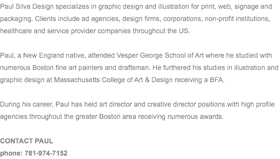 Paul Silva Design specializes in graphic design and illustration for print, web, signage and packaging. Clients include ad agencies, design firms, corporations, non-profit institutions, healthcare and service provider companies throughout the US. Paul, a New England native, attended Vesper George School of Art where he studied with numerous Boston fine art painters and draftsman. He furthered his studies in illustration and graphic design at Massachusetts College of Art & Design receiving a BFA. During his career, Paul has held art director and creative director positions with high profile agencies throughout the greater Boston area receiving numerous awards. CONTACT PAUL phone: 781-974-7152